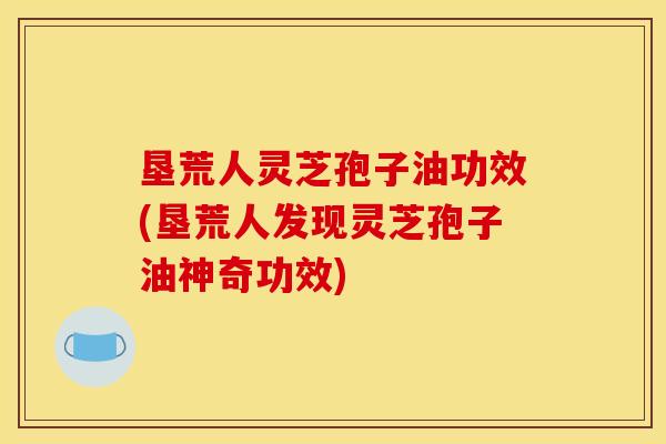 垦荒人灵芝孢子油功效(垦荒人发现灵芝孢子油神奇功效)