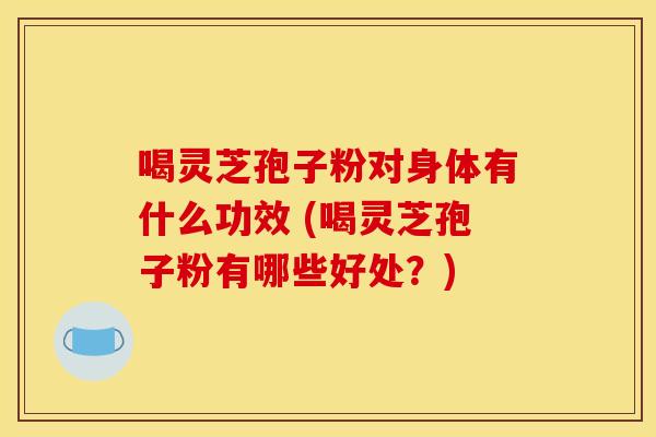 喝灵芝孢子粉对身体有什么功效 (喝灵芝孢子粉有哪些好处？)