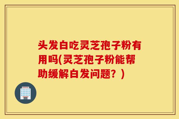 头发白吃灵芝孢子粉有用吗(灵芝孢子粉能帮助缓解白发问题？)