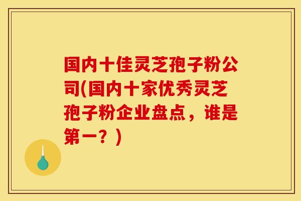 国内十佳灵芝孢子粉公司(国内十家优秀灵芝孢子粉企业盘点，谁是第一？)