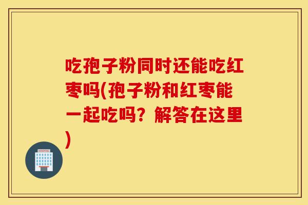 吃孢子粉同时还能吃红枣吗(孢子粉和红枣能一起吃吗？解答在这里)