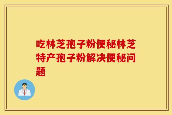 吃林芝孢子粉便秘林芝特产孢子粉解决便秘问题