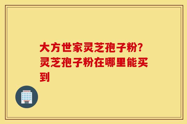 大方世家灵芝孢子粉？灵芝孢子粉在哪里能买到