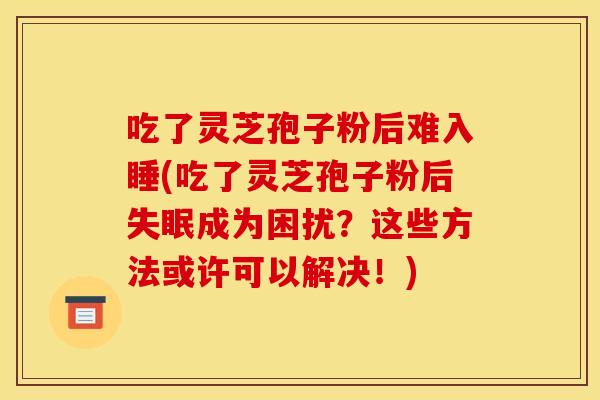 吃了灵芝孢子粉后难入睡(吃了灵芝孢子粉后失眠成为困扰？这些方法或许可以解决！)