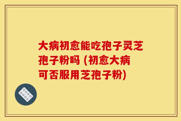 大病初愈能吃孢子灵芝孢子粉吗 (初愈大病可否服用芝孢子粉)