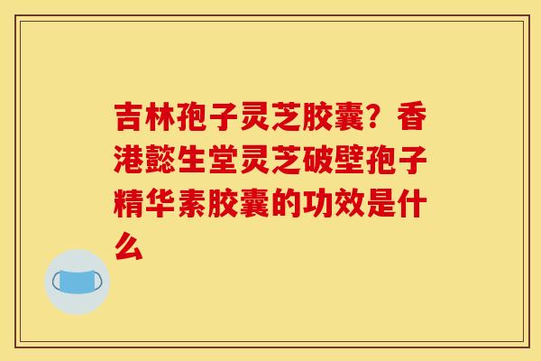 吉林孢子灵芝胶囊？香港懿生堂灵芝破壁孢子精华素胶囊的功效是什么