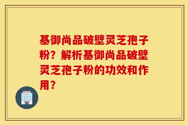 基御尚品破壁灵芝孢子粉？解析基御尚品破壁灵芝孢子粉的功效和作用？
