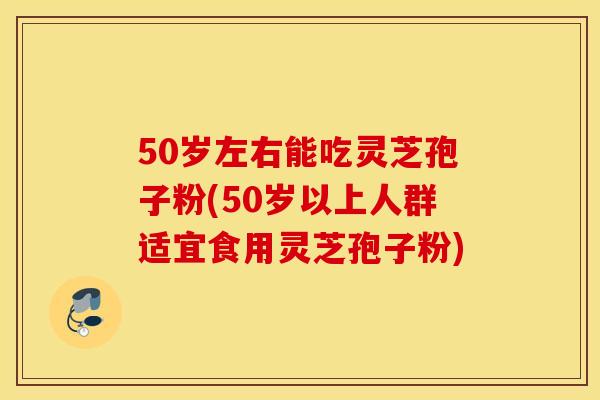 50岁左右能吃灵芝孢子粉(50岁以上人群适宜食用灵芝孢子粉)
