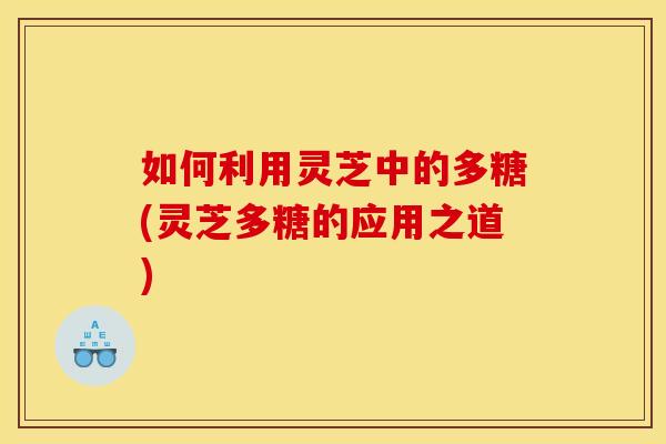 如何利用灵芝中的多糖(灵芝多糖的应用之道)