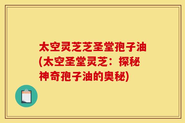 太空灵芝芝圣堂孢子油(太空圣堂灵芝：探秘神奇孢子油的奥秘)