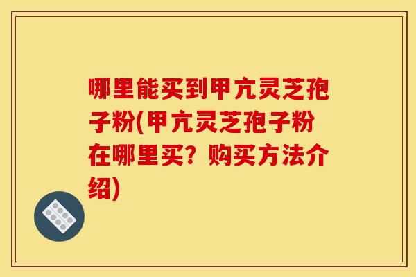 哪里能买到甲亢灵芝孢子粉(甲亢灵芝孢子粉在哪里买？购买方法介绍)
