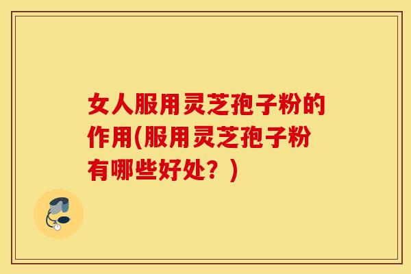 女人服用灵芝孢子粉的作用(服用灵芝孢子粉有哪些好处？)