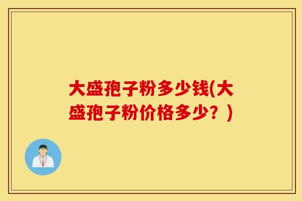 大盛孢子粉多少钱(大盛孢子粉价格多少？)