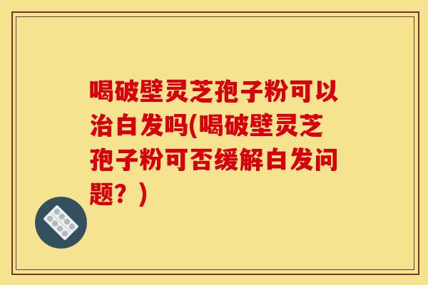 喝破壁灵芝孢子粉可以治白发吗(喝破壁灵芝孢子粉可否缓解白发问题？)