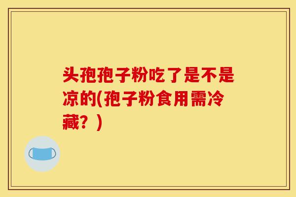 头孢孢子粉吃了是不是凉的(孢子粉食用需冷藏？)