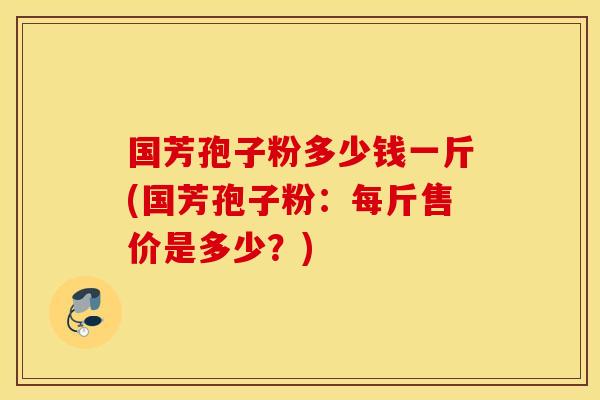 国芳孢子粉多少钱一斤(国芳孢子粉：每斤售价是多少？)