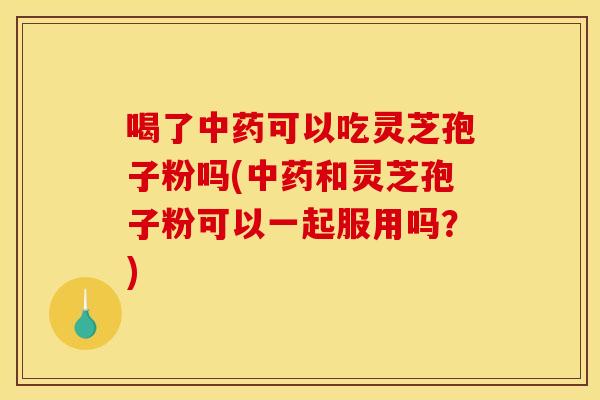 喝了中药可以吃灵芝孢子粉吗(中药和灵芝孢子粉可以一起服用吗？)
