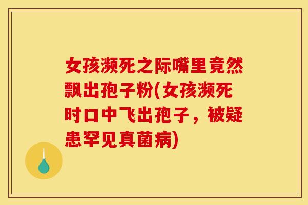 女孩濒死之际嘴里竟然飘出孢子粉(女孩濒死时口中飞出孢子，被疑患罕见真菌病)