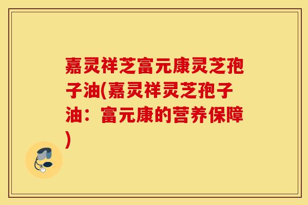 嘉灵祥芝富元康灵芝孢子油(嘉灵祥灵芝孢子油：富元康的营养保障)