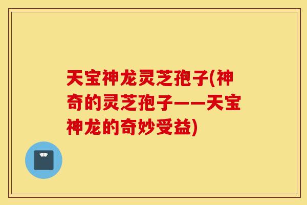 天宝神龙灵芝孢子(神奇的灵芝孢子——天宝神龙的奇妙受益)