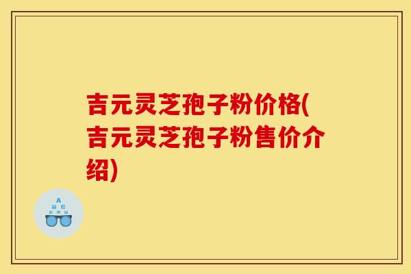 吉元灵芝孢子粉价格(吉元灵芝孢子粉售价介绍)