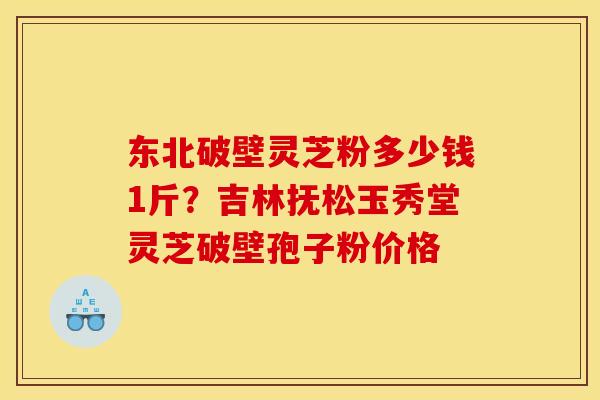 东北破壁灵芝粉多少钱1斤？吉林抚松玉秀堂灵芝破壁孢子粉价格