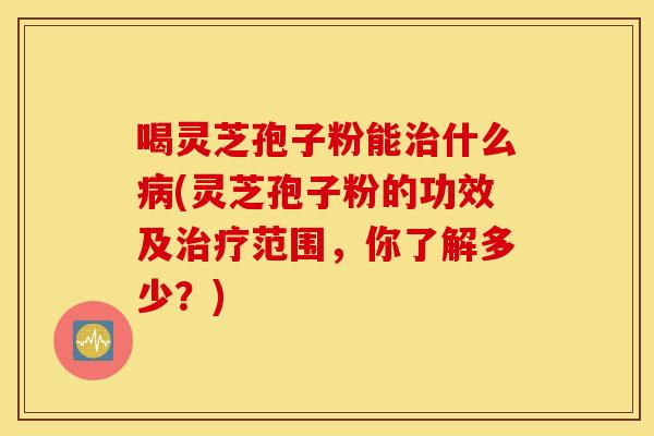 喝灵芝孢子粉能治什么病(灵芝孢子粉的功效及治疗范围，你了解多少？)