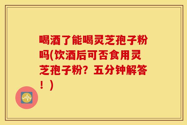 喝酒了能喝灵芝孢子粉吗(饮酒后可否食用灵芝孢子粉？五分钟解答！)