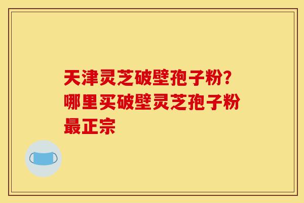 天津灵芝破壁孢子粉？哪里买破壁灵芝孢子粉最正宗