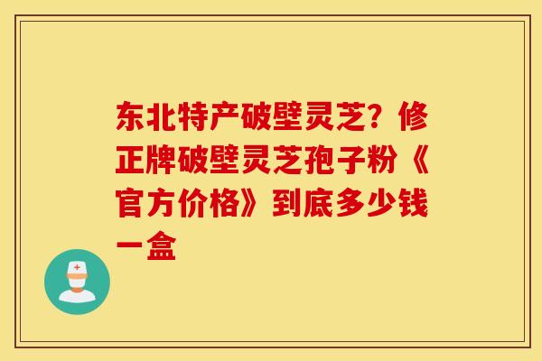 东北特产破壁灵芝？修正牌破壁灵芝孢子粉《官方价格》到底多少钱一盒