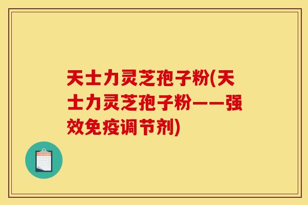 天士力灵芝孢子粉(天士力灵芝孢子粉——强效免疫调节剂)