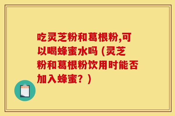 吃灵芝粉和葛根粉,可以喝蜂蜜水吗 (灵芝粉和葛根粉饮用时能否加入蜂蜜？)