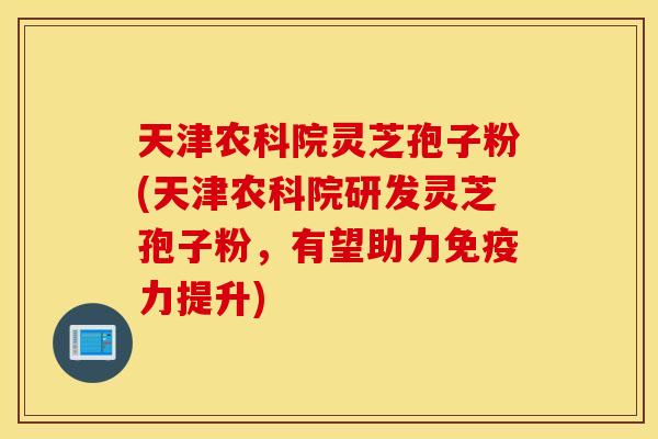 天津农科院灵芝孢子粉(天津农科院研发灵芝孢子粉，有望助力免疫力提升)
