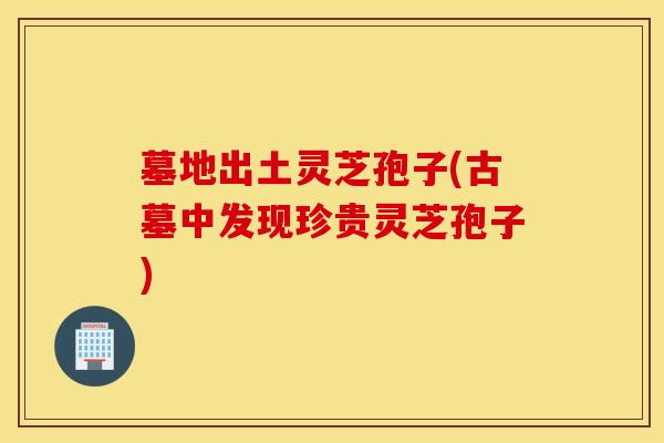 墓地出土灵芝孢子(古墓中发现珍贵灵芝孢子)