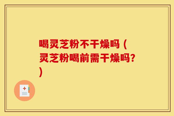 喝灵芝粉不干燥吗 (灵芝粉喝前需干燥吗？)