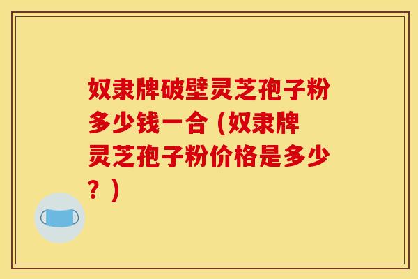 奴隶牌破壁灵芝孢子粉多少钱一合 (奴隶牌灵芝孢子粉价格是多少？)