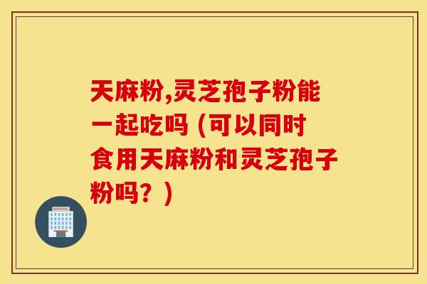 天麻粉,灵芝孢子粉能一起吃吗 (可以同时食用天麻粉和灵芝孢子粉吗？)