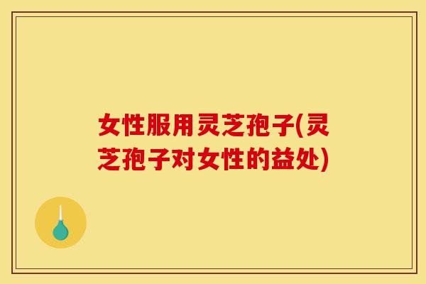 女性服用灵芝孢子(灵芝孢子对女性的益处)