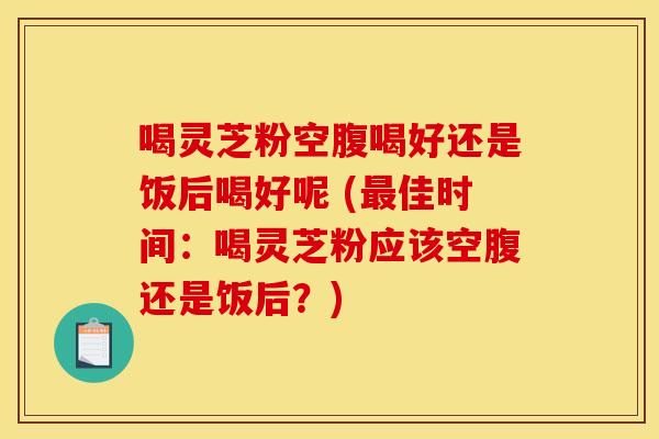 喝灵芝粉空腹喝好还是饭后喝好呢 (最佳时间：喝灵芝粉应该空腹还是饭后？)