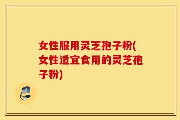女性服用灵芝孢子粉(女性适宜食用的灵芝孢子粉)