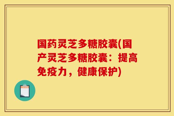 国药灵芝多糖胶囊(国产灵芝多糖胶囊：提高免疫力，健康保护)