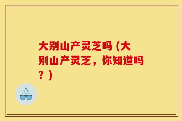 大别山产灵芝吗 (大别山产灵芝，你知道吗？)
