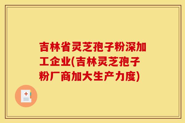吉林省灵芝孢子粉深加工企业(吉林灵芝孢子粉厂商加大生产力度)
