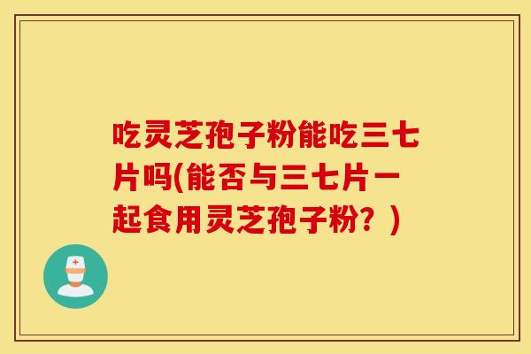 吃灵芝孢子粉能吃三七片吗(能否与三七片一起食用灵芝孢子粉？)