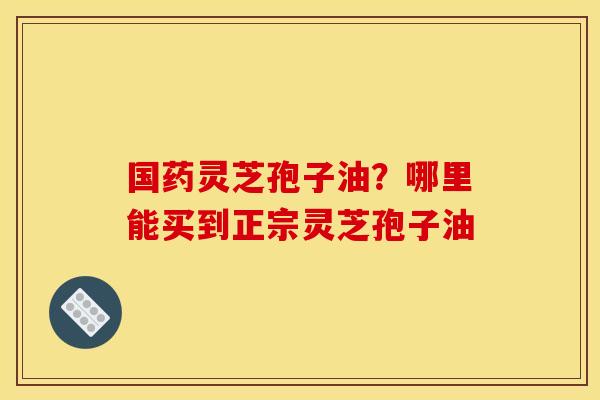 国药灵芝孢子油？哪里能买到正宗灵芝孢子油