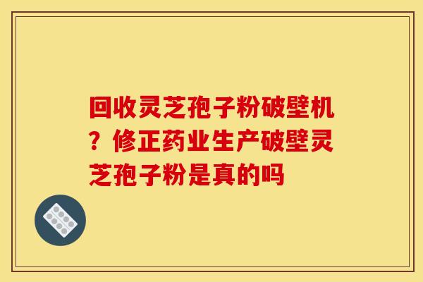 回收灵芝孢子粉破壁机？修正药业生产破壁灵芝孢子粉是真的吗