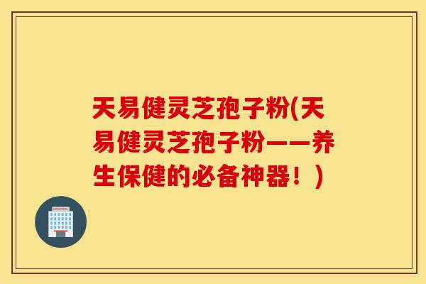 天易健灵芝孢子粉(天易健灵芝孢子粉——养生保健的必备神器！)