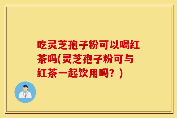 吃灵芝孢子粉可以喝红茶吗(灵芝孢子粉可与红茶一起饮用吗？)