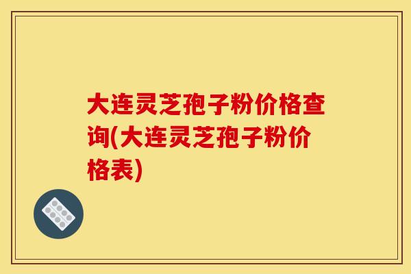 大连灵芝孢子粉价格查询(大连灵芝孢子粉价格表)