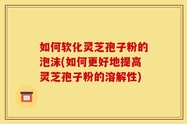 如何软化灵芝孢子粉的泡沫(如何更好地提高灵芝孢子粉的溶解性)